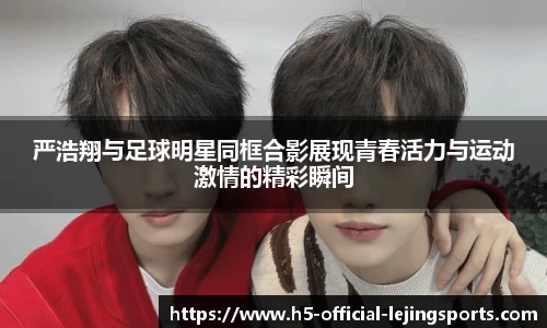 严浩翔与足球明星同框合影展现青春活力与运动激情的精彩瞬间